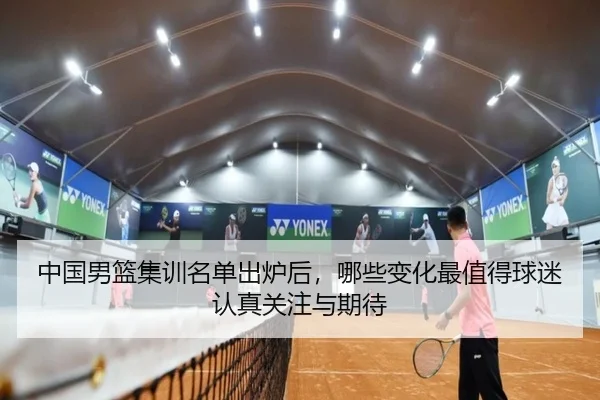 中国男篮集训名单出炉后，哪些变化最值得球迷认真关注与期待